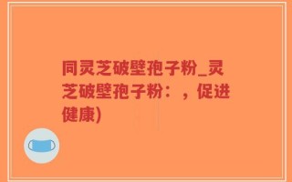 同灵芝破壁孢子粉_灵芝破壁孢子粉：，促进健康)