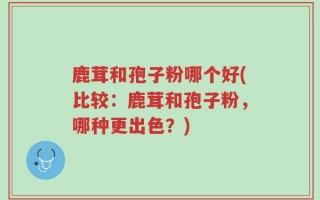 鹿茸和孢子粉哪个好(比较：鹿茸和孢子粉，哪种更出色？)