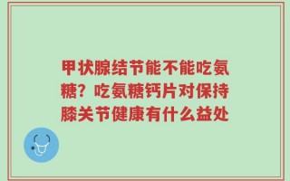 甲状腺结节能不能吃氨糖？吃氨糖钙片对保持膝关节健康有什么益处