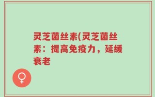 灵芝菌丝素(灵芝菌丝素：提高免疫力，延缓衰老