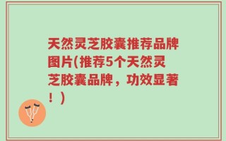 天然灵芝胶囊推荐品牌图片(推荐5个天然灵芝胶囊品牌，功效显著！)