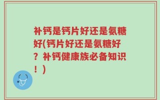 补钙是钙片好还是氨糖好(钙片好还是氨糖好？补钙健康族必备知识！)