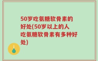 50岁吃氨糖软骨素的好处(50岁以上的人吃氨糖软骨素有多种好处)