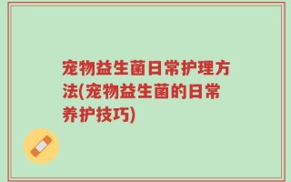 宠物益生菌日常护理方法(宠物益生菌的日常养护技巧)