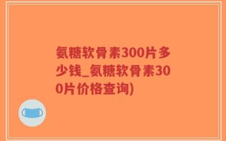 氨糖软骨素300片多少钱_氨糖软骨素300片价格查询)