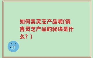 如何卖灵芝产品呢(销售灵芝产品的秘诀是什么？)