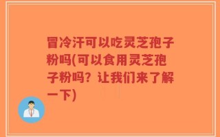 冒冷汗可以吃灵芝孢子粉吗(可以食用灵芝孢子粉吗？让我们来了解一下)