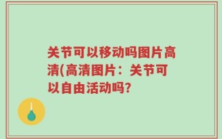 关节可以移动吗图片高清(高清图片：关节可以自由活动吗？