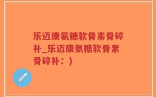 乐迈康氨糖软骨素骨碎补_乐迈康氨糖软骨素骨碎补：)