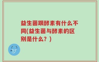 益生菌跟酵素有什么不同(益生菌与酵素的区别是什么？)