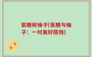 氨糖和柚子(氨糖与柚子：一对美好搭档)