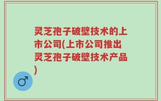 灵芝孢子破壁技术的上市公司(上市公司推出灵芝孢子破壁技术产品)