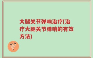 大腿关节弹响治疗(治疗大腿关节弹响的有效方法)