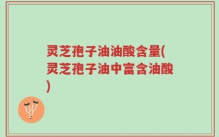 灵芝孢子油油酸含量(灵芝孢子油中富含油酸)