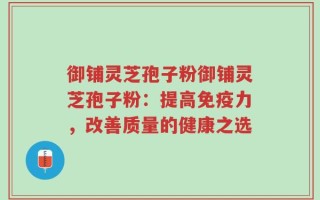 御铺灵芝孢子粉御铺灵芝孢子粉：提高免疫力，改善质量的健康之选