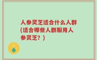 人参灵芝适合什么人群(适合哪些人群服用人参灵芝？)