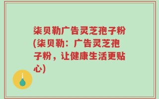 柒贝勒广告灵芝孢子粉(柒贝勒：广告灵芝孢子粉，让健康生活更贴心)