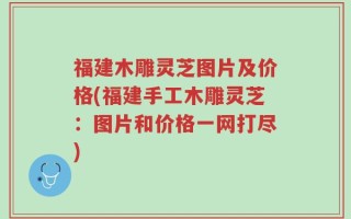 福建木雕灵芝图片及价格(福建手工木雕灵芝：图片和价格一网打尽)