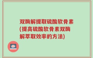 双酶解提取硫酸软骨素(提高硫酸软骨素双酶解萃取效率的方法)