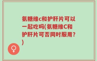 氨糖维c和护肝片可以一起吃吗(氨糖维C和护肝片可否同时服用？)