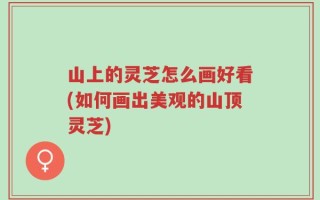 山上的灵芝怎么画好看(如何画出美观的山顶灵芝)