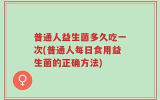 普通人益生菌多久吃一次(普通人每日食用益生菌的正确方法)