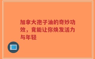 加拿大孢子油的奇妙功效，竟能让你焕发活力与年轻