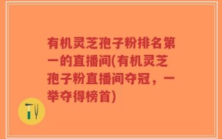 有机灵芝孢子粉排名第一的直播间(有机灵芝孢子粉直播间夺冠，一举夺得榜首)