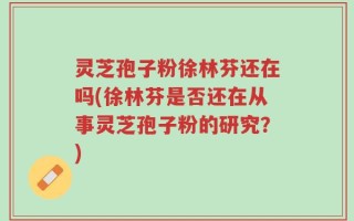 灵芝孢子粉徐林芬还在吗(徐林芬是否还在从事灵芝孢子粉的研究？)