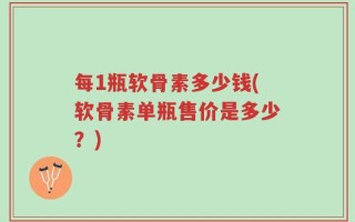 每1瓶软骨素多少钱(软骨素单瓶售价是多少？)