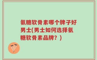 氨糖软骨素哪个牌子好男士(男士如何选择氨糖软骨素品牌？)