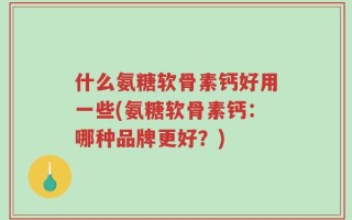 什么氨糖软骨素钙好用一些(氨糖软骨素钙：哪种品牌更好？)