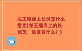 龙王雕像上长灵芝什么意思(龙王雕像上的长灵芝：象征着什么？)