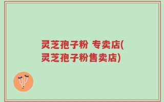 灵芝孢子粉 专卖店(灵芝孢子粉售卖店)