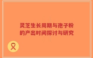 灵芝生长周期与孢子粉的产出时间探讨与研究
