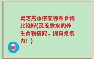 灵芝煮水搭配哪些食物比较好(灵芝煮水的养生食物搭配，提高免疫力！)