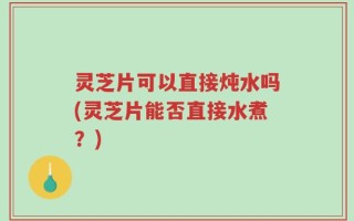灵芝片可以直接炖水吗(灵芝片能否直接水煮？)