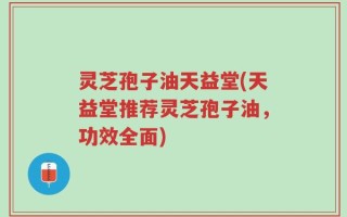 灵芝孢子油天益堂(天益堂推荐灵芝孢子油，功效全面)