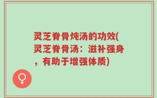 灵芝脊骨炖汤的功效(灵芝脊骨汤：滋补强身，有助于增强体质)