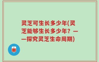 灵芝可生长多少年(灵芝能够生长多少年？——探究灵芝生命周期)