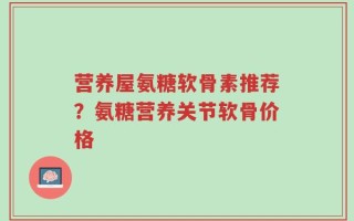 营养屋氨糖软骨素推荐？氨糖营养关节软骨价格