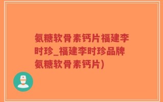 氨糖软骨素钙片福建李时珍_福建李时珍品牌氨糖软骨素钙片)