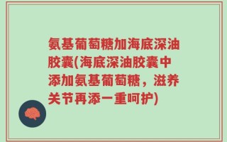 氨基葡萄糖加海底深油胶囊(海底深油胶囊中添加氨基葡萄糖，滋养关节再添一重呵护)