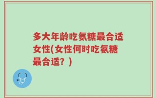 多大年龄吃氨糖最合适女性(女性何时吃氨糖最合适？)