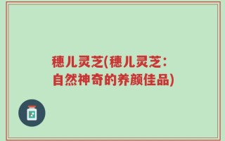 穗儿灵芝(穗儿灵芝：自然神奇的养颜佳品)