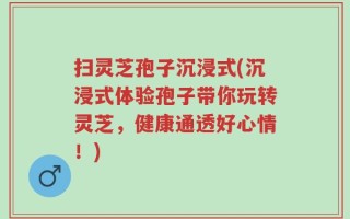 扫灵芝孢子沉浸式(沉浸式体验孢子带你玩转灵芝，健康通透好心情！)