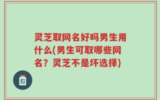灵芝取网名好吗男生用什么(男生可取哪些网名？灵芝不是坏选择)