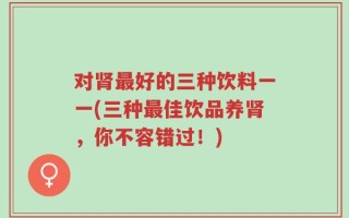 对肾最好的三种饮料一一(三种最佳饮品养肾，你不容错过！)