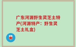 广东河源野生灵芝土特产(河源特产：野生灵芝土礼盒)