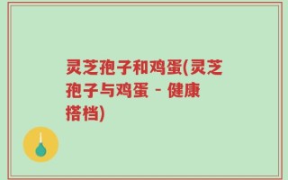 灵芝孢子和鸡蛋(灵芝孢子与鸡蛋 - 健康搭档)